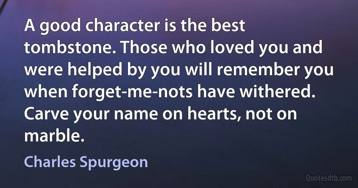 A good character is the best tombstone. Those who loved you and were helped by you will remember you when forget-me-nots have withered. Carve your name on hearts, not on marble. (Charles Spurgeon)