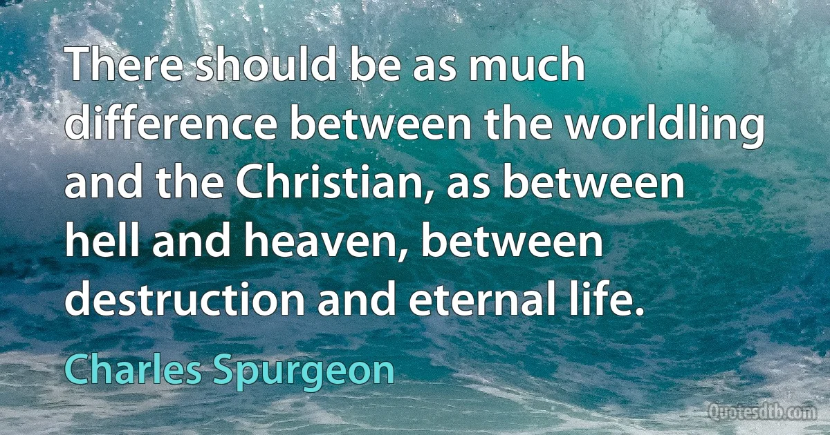 There should be as much difference between the worldling and the Christian, as between hell and heaven, between destruction and eternal life. (Charles Spurgeon)