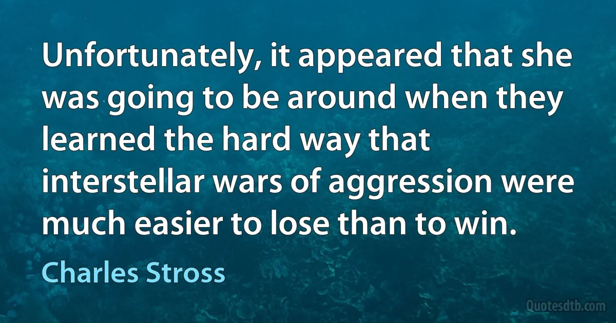 Unfortunately, it appeared that she was going to be around when they learned the hard way that interstellar wars of aggression were much easier to lose than to win. (Charles Stross)