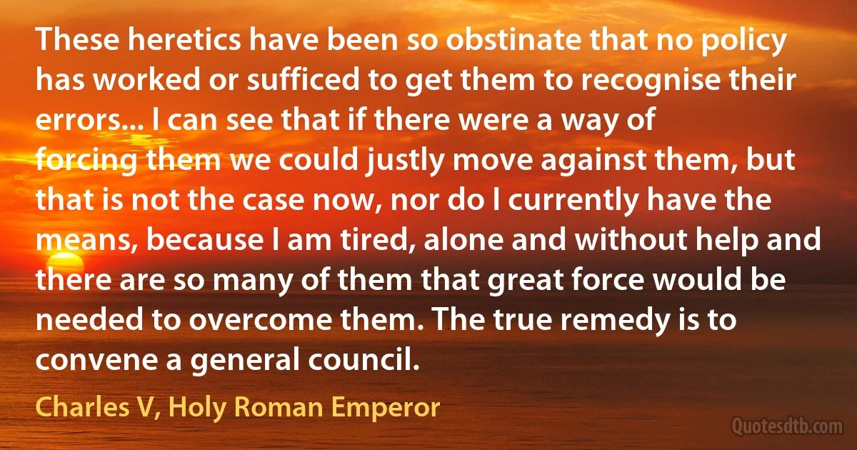 These heretics have been so obstinate that no policy has worked or sufficed to get them to recognise their errors... I can see that if there were a way of forcing them we could justly move against them, but that is not the case now, nor do I currently have the means, because I am tired, alone and without help and there are so many of them that great force would be needed to overcome them. The true remedy is to convene a general council. (Charles V, Holy Roman Emperor)