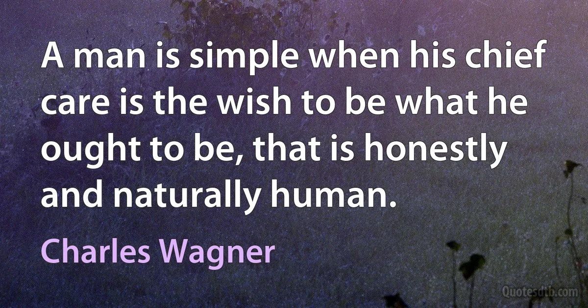 A man is simple when his chief care is the wish to be what he ought to be, that is honestly and naturally human. (Charles Wagner)