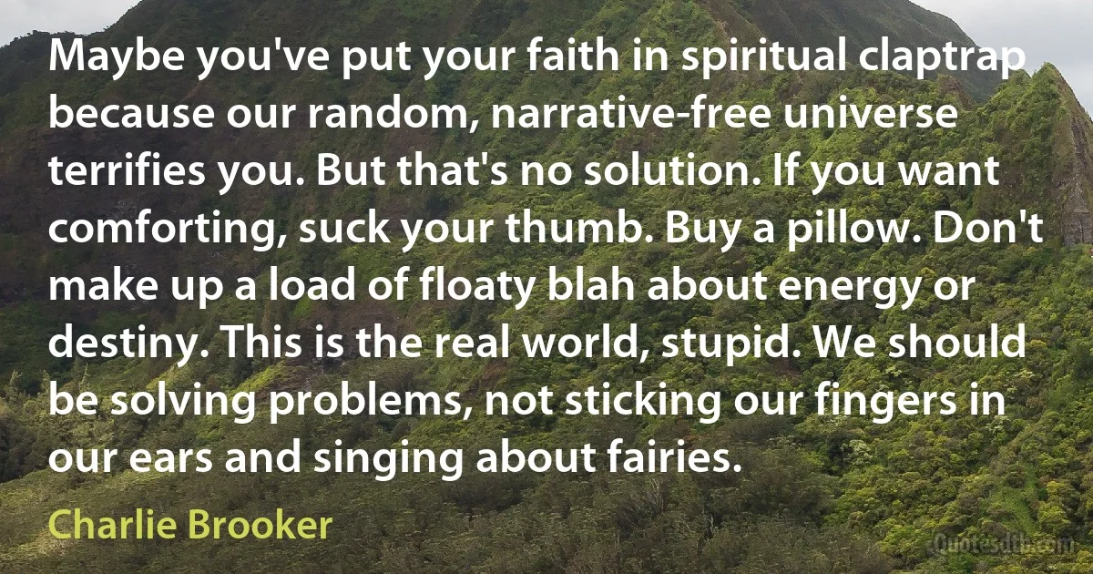 Maybe you've put your faith in spiritual claptrap because our random, narrative-free universe terrifies you. But that's no solution. If you want comforting, suck your thumb. Buy a pillow. Don't make up a load of floaty blah about energy or destiny. This is the real world, stupid. We should be solving problems, not sticking our fingers in our ears and singing about fairies. (Charlie Brooker)