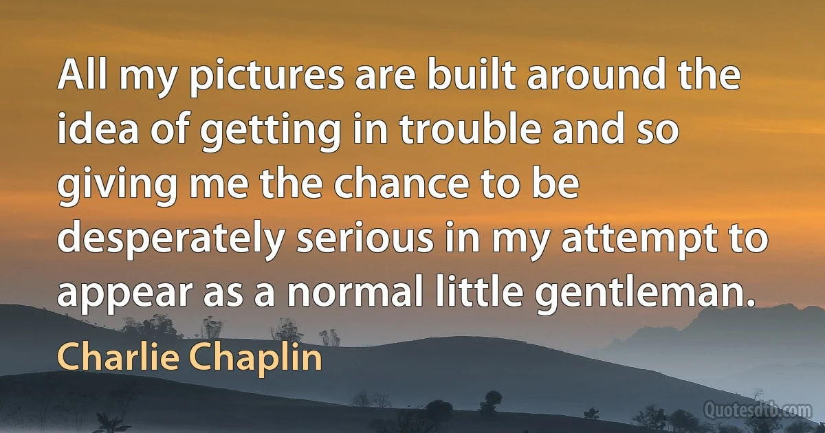 All my pictures are built around the idea of getting in trouble and so giving me the chance to be desperately serious in my attempt to appear as a normal little gentleman. (Charlie Chaplin)