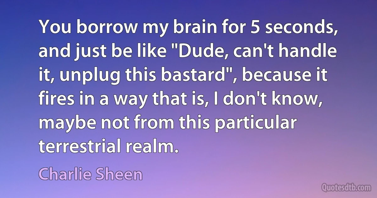 You borrow my brain for 5 seconds, and just be like "Dude, can't handle it, unplug this bastard", because it fires in a way that is, I don't know, maybe not from this particular terrestrial realm. (Charlie Sheen)