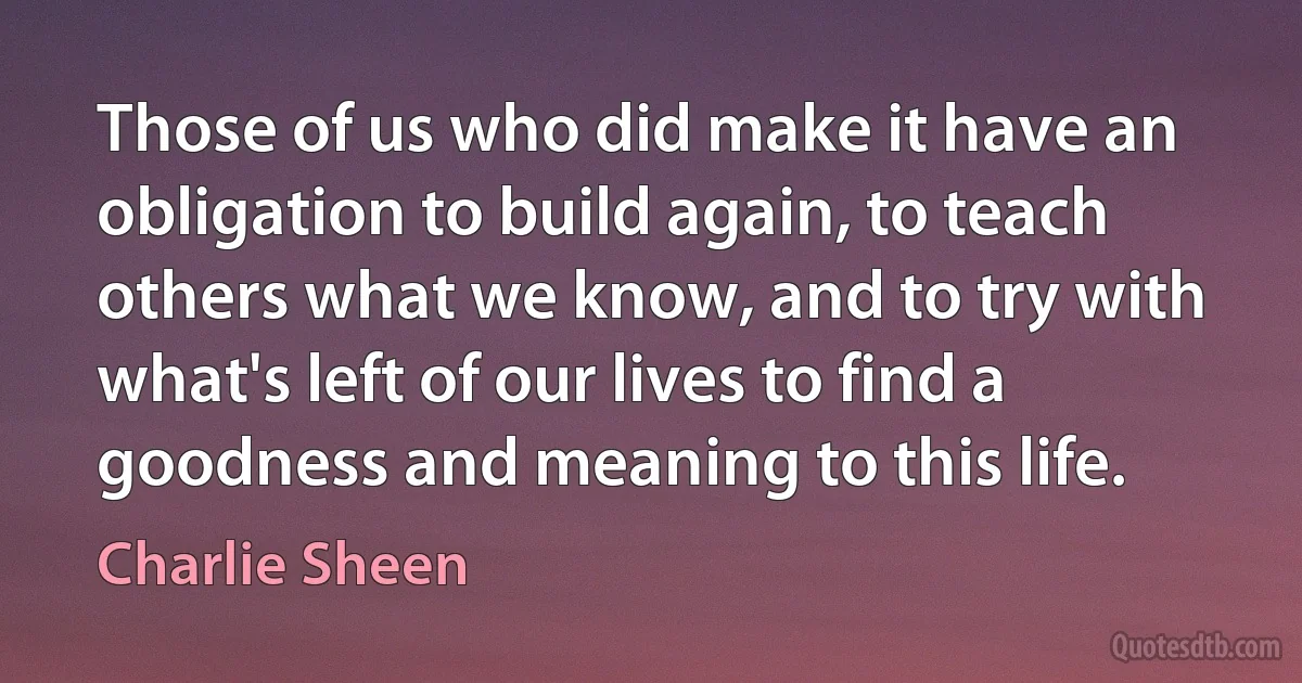 Those of us who did make it have an obligation to build again, to teach others what we know, and to try with what's left of our lives to find a goodness and meaning to this life. (Charlie Sheen)