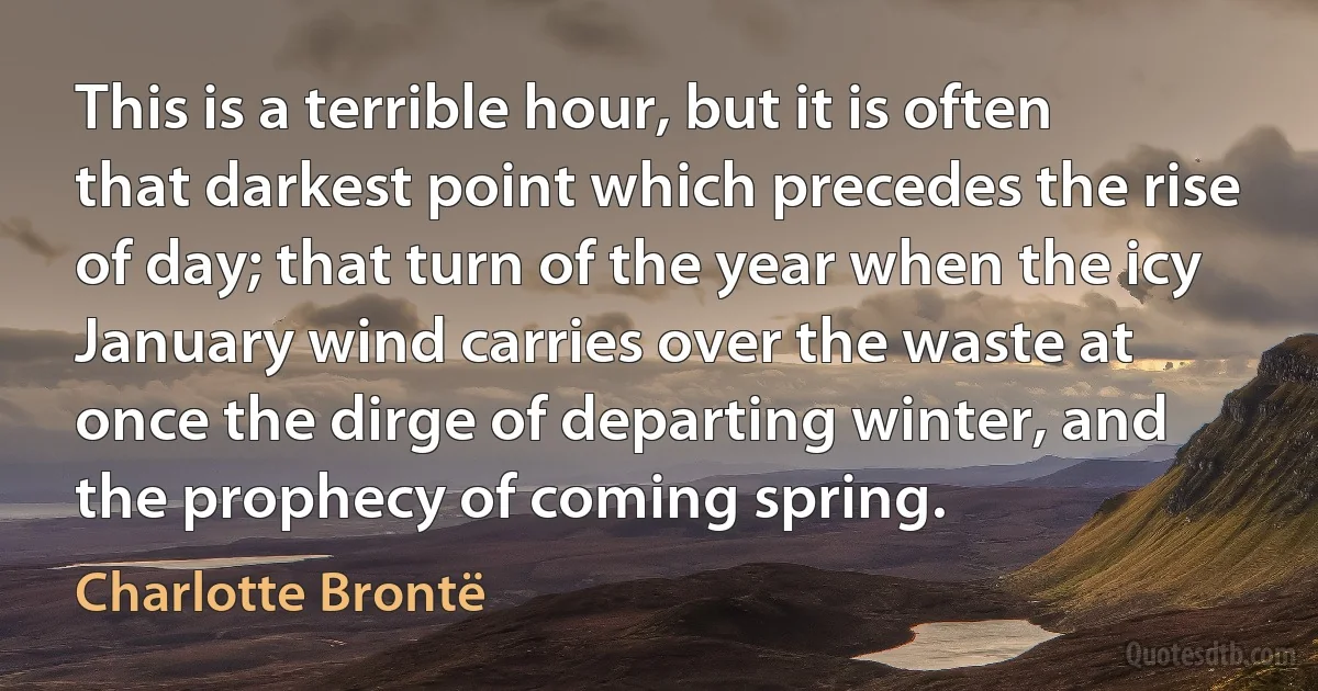 This is a terrible hour, but it is often that darkest point which precedes the rise of day; that turn of the year when the icy January wind carries over the waste at once the dirge of departing winter, and the prophecy of coming spring. (Charlotte Brontë)