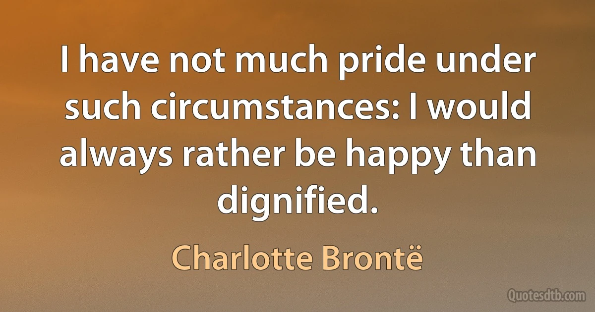 I have not much pride under such circumstances: I would always rather be happy than dignified. (Charlotte Brontë)