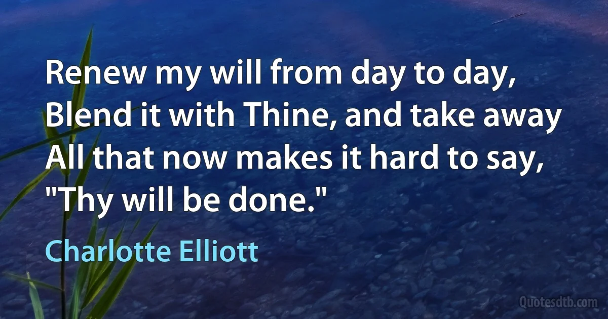 Renew my will from day to day,
Blend it with Thine, and take away
All that now makes it hard to say,
"Thy will be done." (Charlotte Elliott)