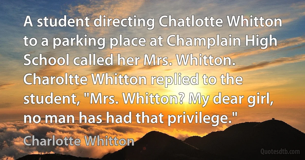 A student directing Chatlotte Whitton to a parking place at Champlain High School called her Mrs. Whitton. Charoltte Whitton replied to the student, "Mrs. Whitton? My dear girl, no man has had that privilege." (Charlotte Whitton)