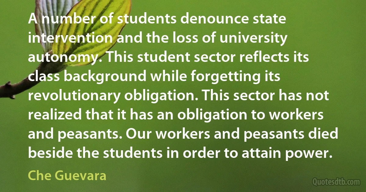 A number of students denounce state intervention and the loss of university autonomy. This student sector reflects its class background while forgetting its revolutionary obligation. This sector has not realized that it has an obligation to workers and peasants. Our workers and peasants died beside the students in order to attain power. (Che Guevara)