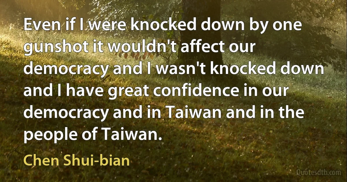 Even if I were knocked down by one gunshot it wouldn't affect our democracy and I wasn't knocked down and I have great confidence in our democracy and in Taiwan and in the people of Taiwan. (Chen Shui-bian)