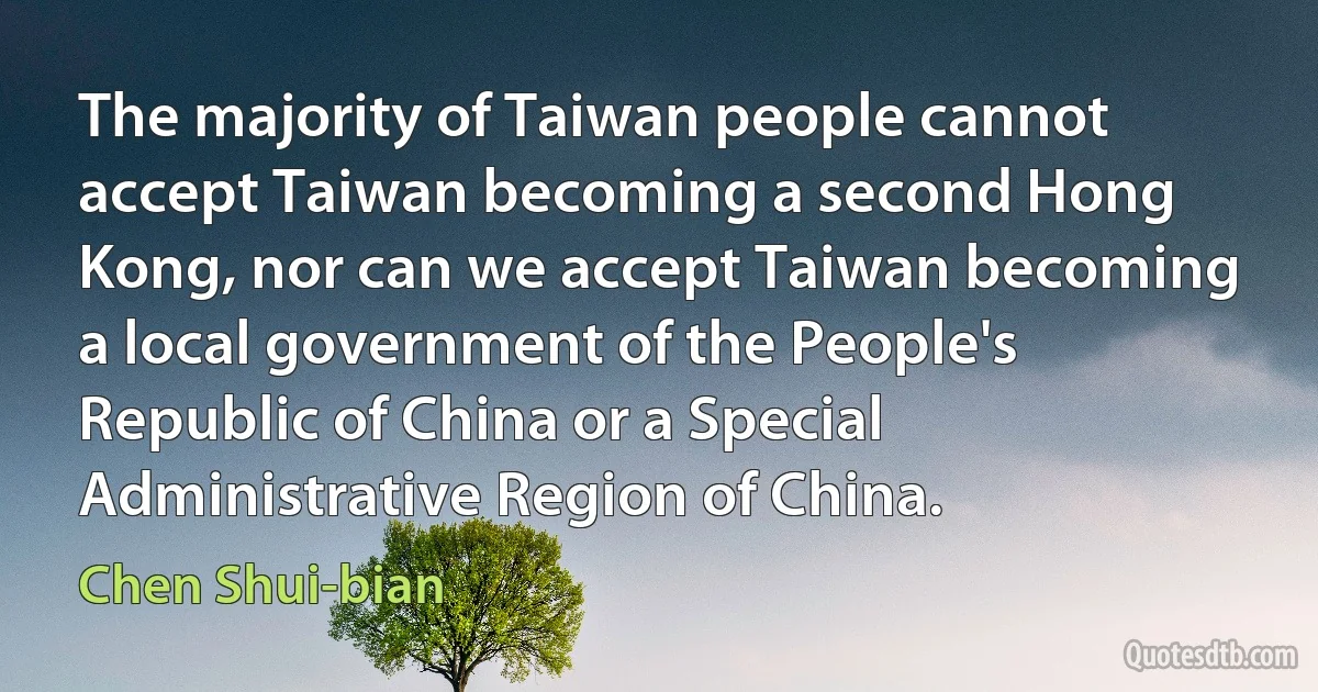 The majority of Taiwan people cannot accept Taiwan becoming a second Hong Kong, nor can we accept Taiwan becoming a local government of the People's Republic of China or a Special Administrative Region of China. (Chen Shui-bian)