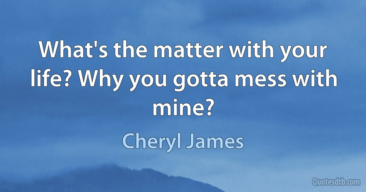 What's the matter with your life? Why you gotta mess with mine? (Cheryl James)