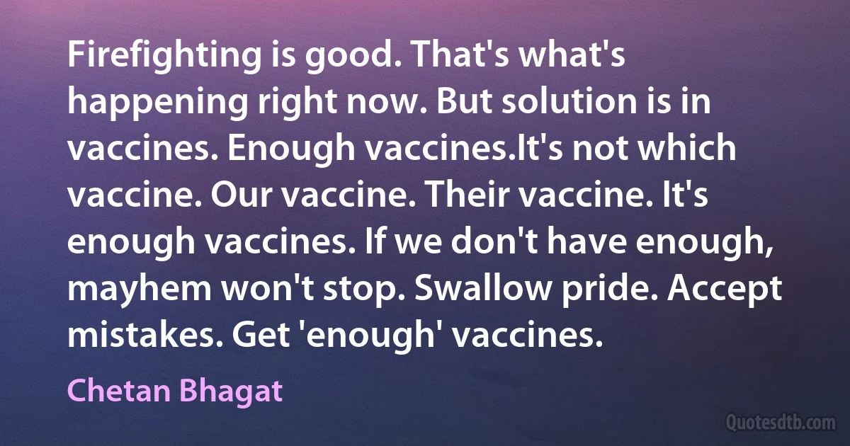 Firefighting is good. That's what's happening right now. But solution is in vaccines. Enough vaccines.It's not which vaccine. Our vaccine. Their vaccine. It's enough vaccines. If we don't have enough, mayhem won't stop. Swallow pride. Accept mistakes. Get 'enough' vaccines. (Chetan Bhagat)