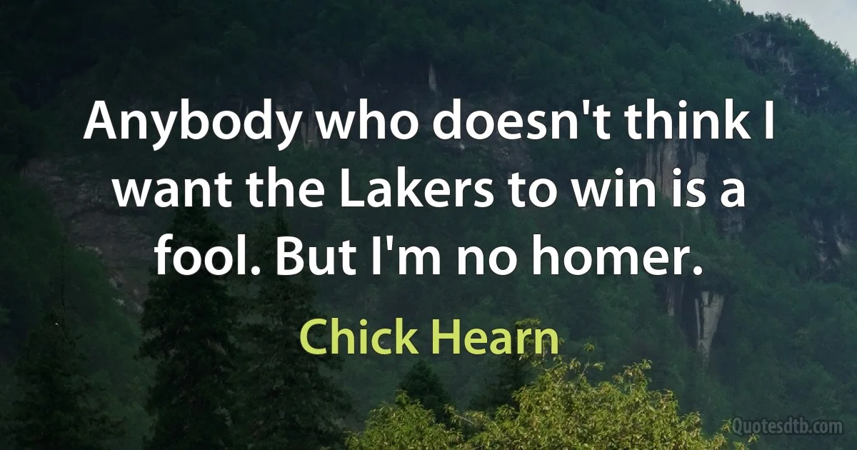 Anybody who doesn't think I want the Lakers to win is a fool. But I'm no homer. (Chick Hearn)