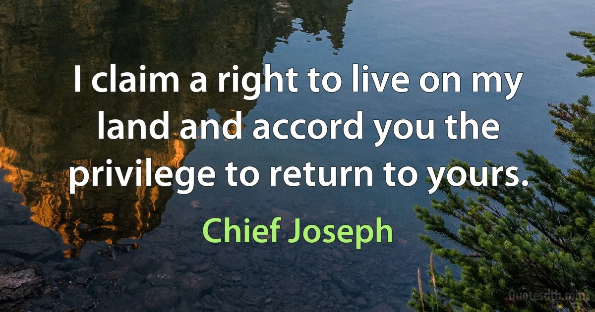 I claim a right to live on my land and accord you the privilege to return to yours. (Chief Joseph)