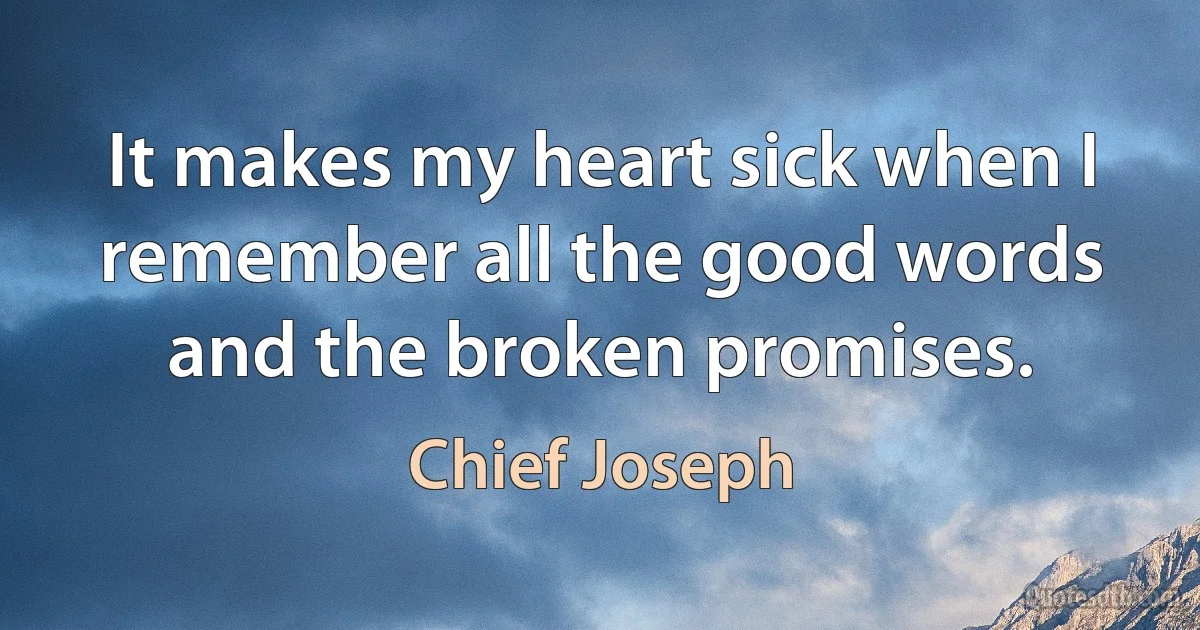 It makes my heart sick when I remember all the good words and the broken promises. (Chief Joseph)