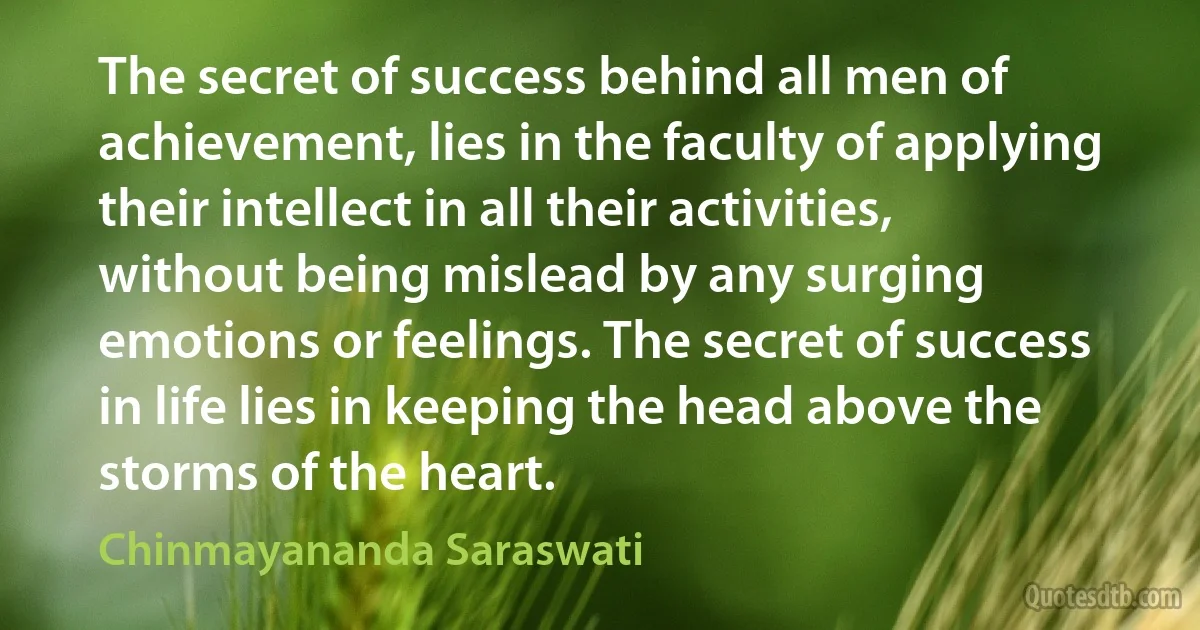 The secret of success behind all men of achievement, lies in the faculty of applying their intellect in all their activities, without being mislead by any surging emotions or feelings. The secret of success in life lies in keeping the head above the storms of the heart. (Chinmayananda Saraswati)