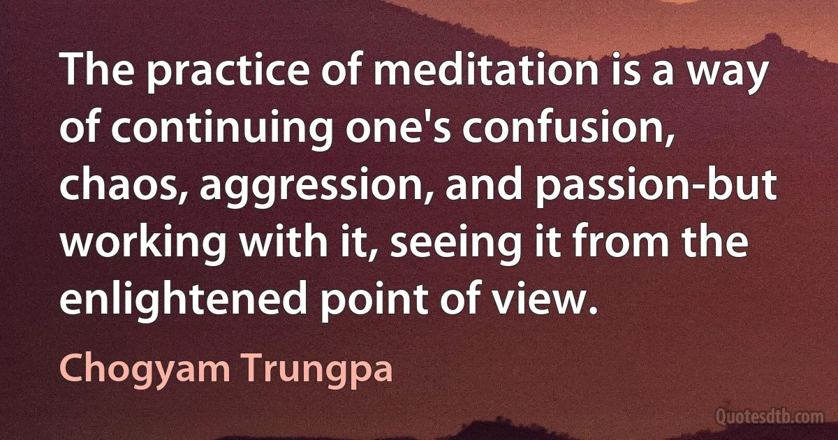 The practice of meditation is a way of continuing one's confusion, chaos, aggression, and passion-but working with it, seeing it from the enlightened point of view. (Chogyam Trungpa)