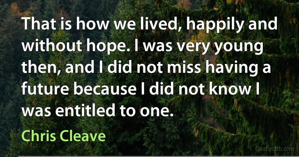 That is how we lived, happily and without hope. I was very young then, and I did not miss having a future because I did not know I was entitled to one. (Chris Cleave)