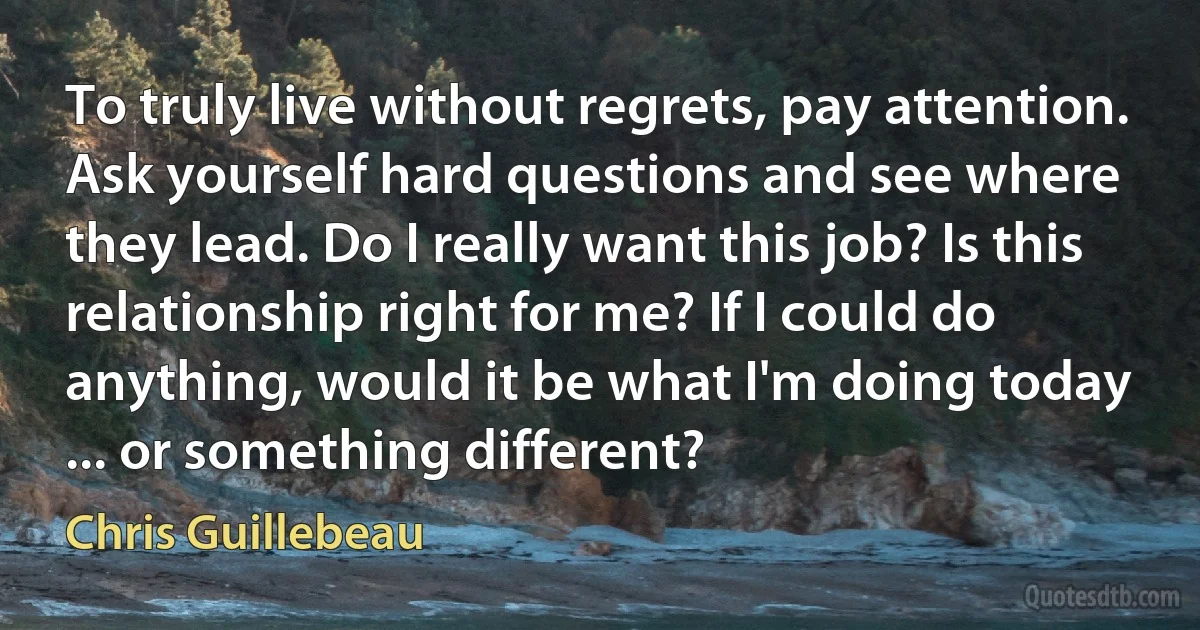 To truly live without regrets, pay attention. Ask yourself hard questions and see where they lead. Do I really want this job? Is this relationship right for me? If I could do anything, would it be what I'm doing today ... or something different? (Chris Guillebeau)