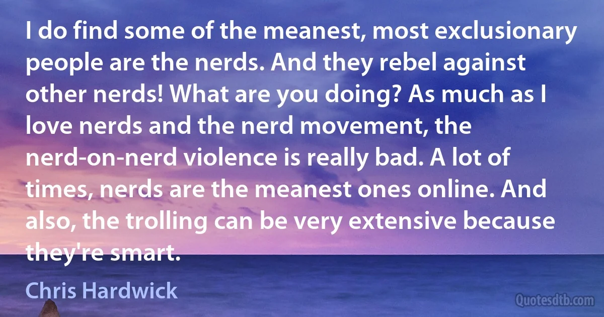 I do find some of the meanest, most exclusionary people are the nerds. And they rebel against other nerds! What are you doing? As much as I love nerds and the nerd movement, the nerd-on-nerd violence is really bad. A lot of times, nerds are the meanest ones online. And also, the trolling can be very extensive because they're smart. (Chris Hardwick)