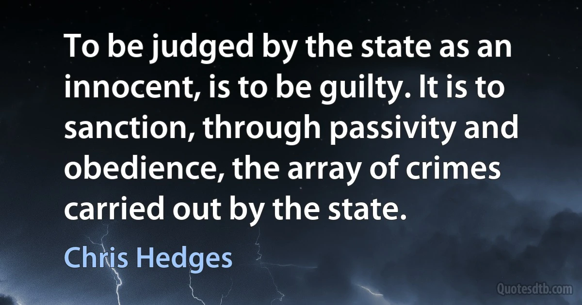 To be judged by the state as an innocent, is to be guilty. It is to sanction, through passivity and obedience, the array of crimes carried out by the state. (Chris Hedges)