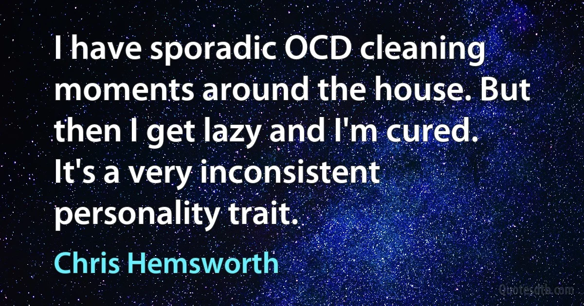 I have sporadic OCD cleaning moments around the house. But then I get lazy and I'm cured. It's a very inconsistent personality trait. (Chris Hemsworth)