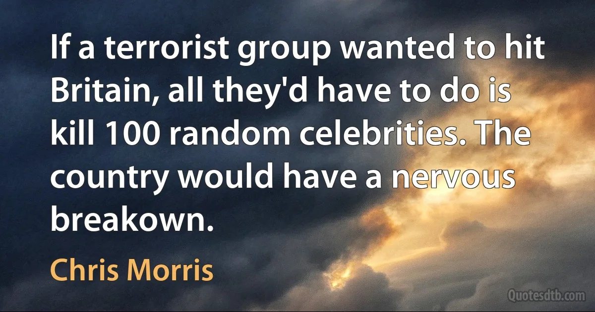 If a terrorist group wanted to hit Britain, all they'd have to do is kill 100 random celebrities. The country would have a nervous breakown. (Chris Morris)