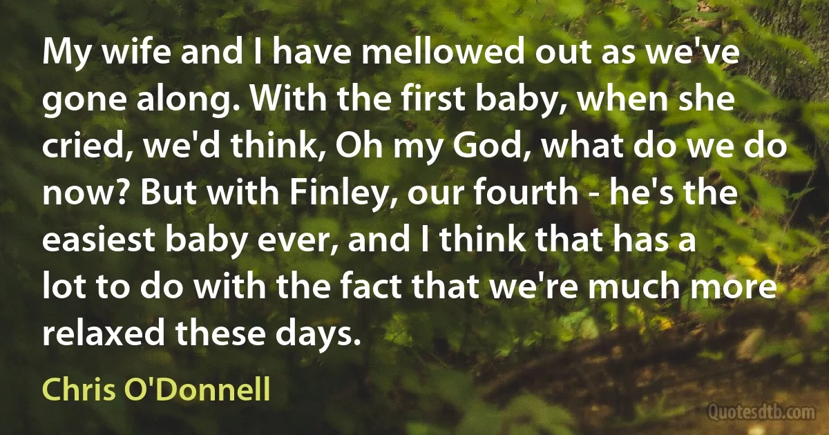 My wife and I have mellowed out as we've gone along. With the first baby, when she cried, we'd think, Oh my God, what do we do now? But with Finley, our fourth - he's the easiest baby ever, and I think that has a lot to do with the fact that we're much more relaxed these days. (Chris O'Donnell)