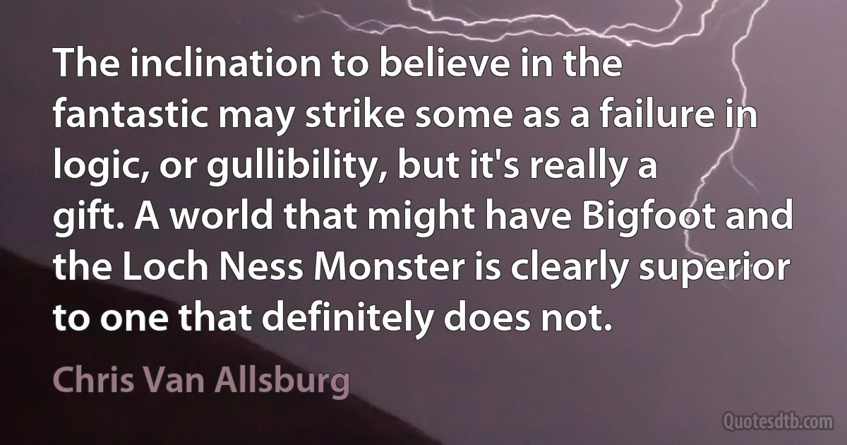 The inclination to believe in the fantastic may strike some as a failure in logic, or gullibility, but it's really a gift. A world that might have Bigfoot and the Loch Ness Monster is clearly superior to one that definitely does not. (Chris Van Allsburg)