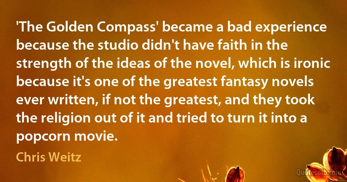 'The Golden Compass' became a bad experience because the studio didn't have faith in the strength of the ideas of the novel, which is ironic because it's one of the greatest fantasy novels ever written, if not the greatest, and they took the religion out of it and tried to turn it into a popcorn movie. (Chris Weitz)