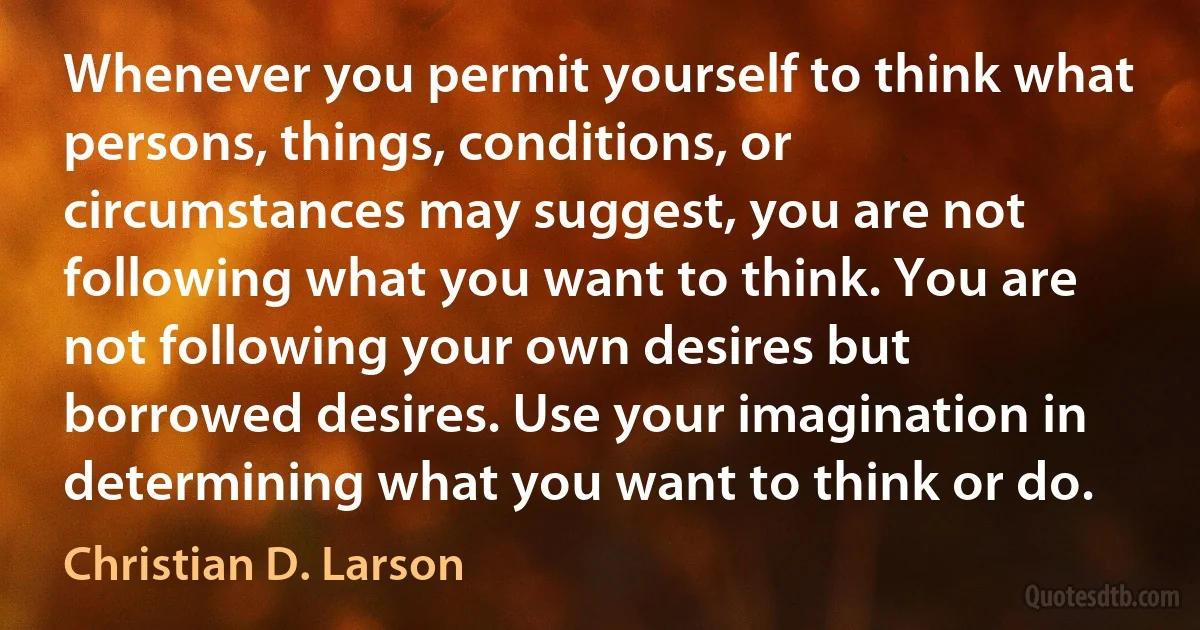 Whenever you permit yourself to think what persons, things, conditions, or circumstances may suggest, you are not following what you want to think. You are not following your own desires but borrowed desires. Use your imagination in determining what you want to think or do. (Christian D. Larson)