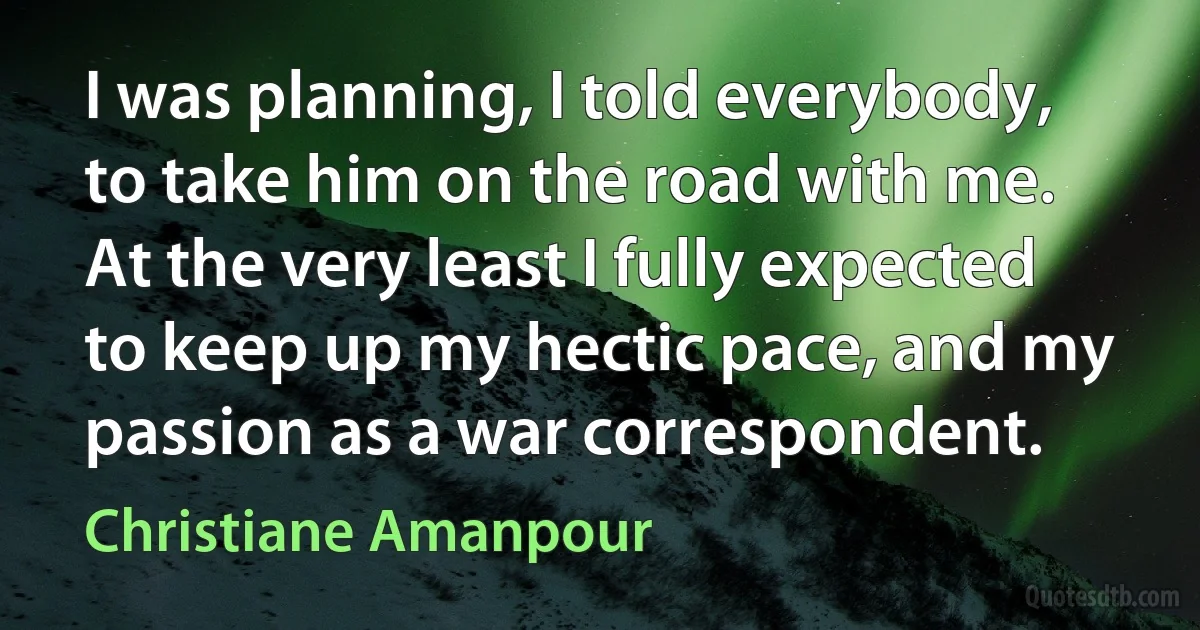 I was planning, I told everybody, to take him on the road with me. At the very least I fully expected to keep up my hectic pace, and my passion as a war correspondent. (Christiane Amanpour)