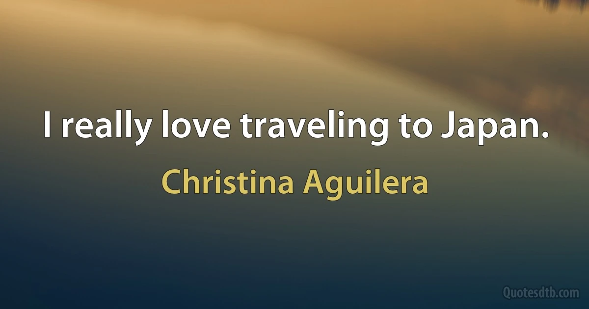 I really love traveling to Japan. (Christina Aguilera)