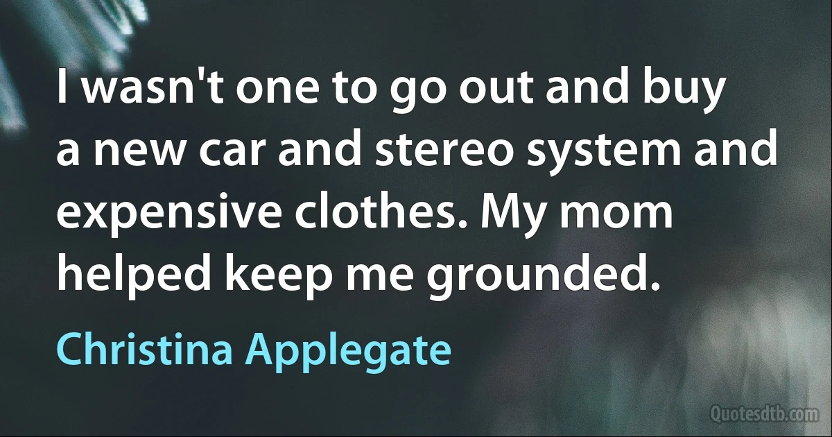 I wasn't one to go out and buy a new car and stereo system and expensive clothes. My mom helped keep me grounded. (Christina Applegate)