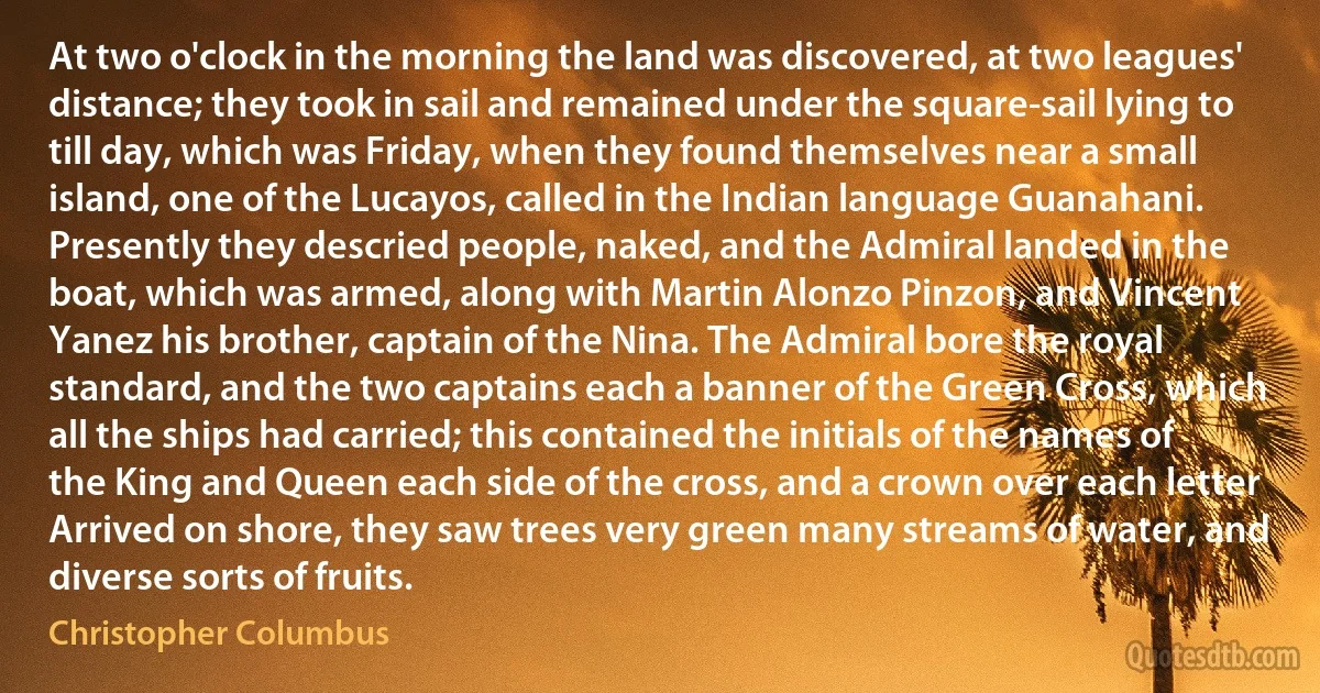 At two o'clock in the morning the land was discovered, at two leagues' distance; they took in sail and remained under the square-sail lying to till day, which was Friday, when they found themselves near a small island, one of the Lucayos, called in the Indian language Guanahani. Presently they descried people, naked, and the Admiral landed in the boat, which was armed, along with Martin Alonzo Pinzon, and Vincent Yanez his brother, captain of the Nina. The Admiral bore the royal standard, and the two captains each a banner of the Green Cross, which all the ships had carried; this contained the initials of the names of the King and Queen each side of the cross, and a crown over each letter Arrived on shore, they saw trees very green many streams of water, and diverse sorts of fruits. (Christopher Columbus)