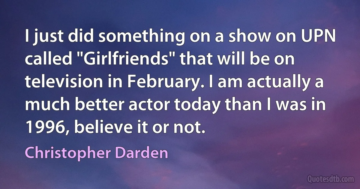 I just did something on a show on UPN called "Girlfriends" that will be on television in February. I am actually a much better actor today than I was in 1996, believe it or not. (Christopher Darden)