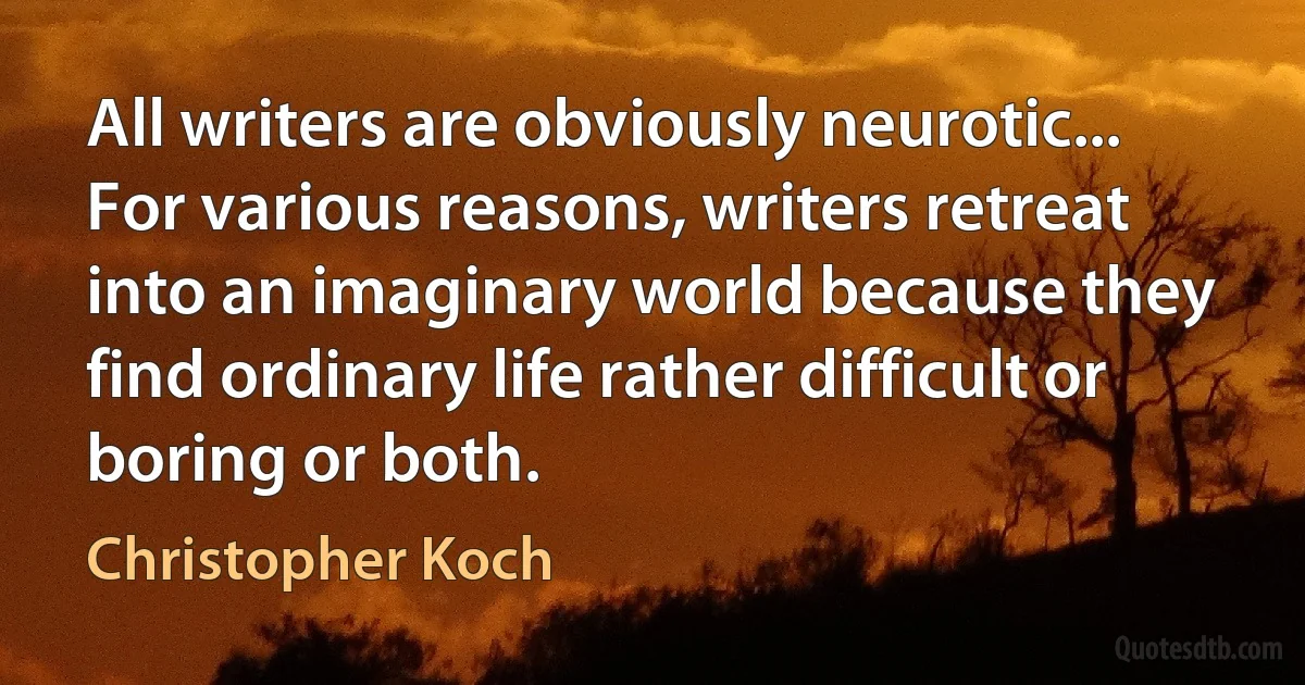 All writers are obviously neurotic... For various reasons, writers retreat into an imaginary world because they find ordinary life rather difficult or boring or both. (Christopher Koch)