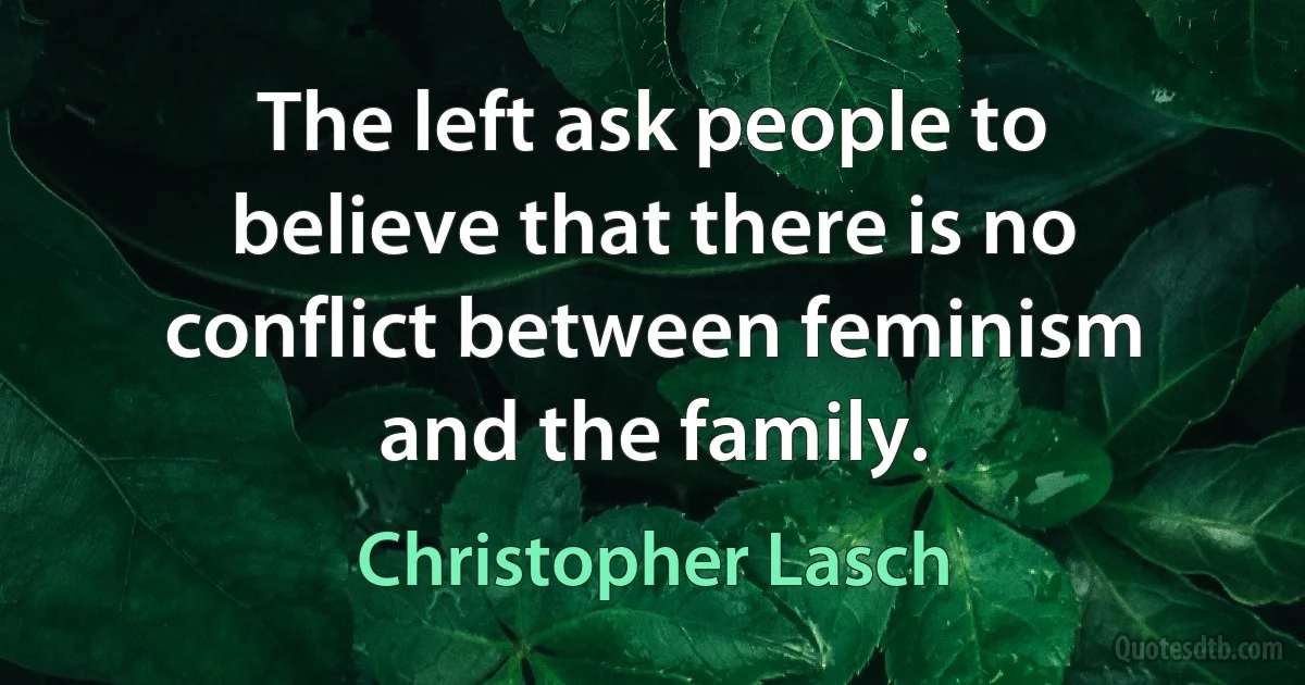 The left ask people to believe that there is no conflict between feminism and the family. (Christopher Lasch)