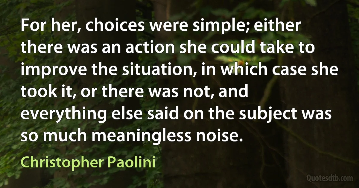 For her, choices were simple; either there was an action she could take to improve the situation, in which case she took it, or there was not, and everything else said on the subject was so much meaningless noise. (Christopher Paolini)