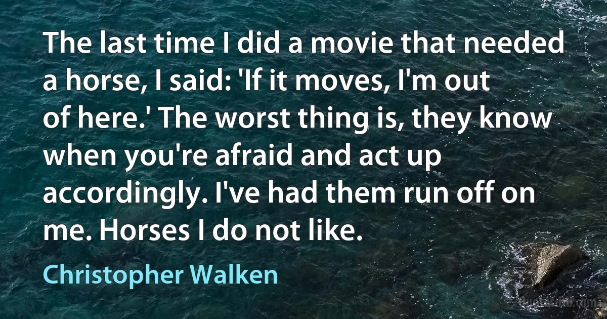 The last time I did a movie that needed a horse, I said: 'If it moves, I'm out of here.' The worst thing is, they know when you're afraid and act up accordingly. I've had them run off on me. Horses I do not like. (Christopher Walken)