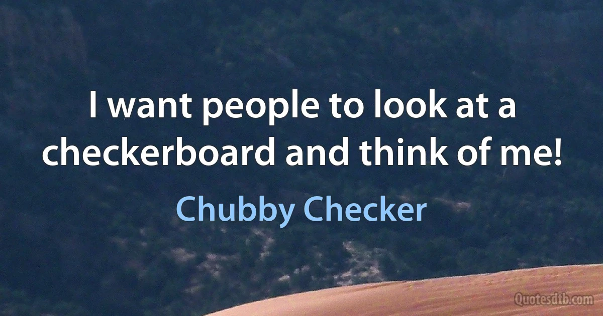 I want people to look at a checkerboard and think of me! (Chubby Checker)