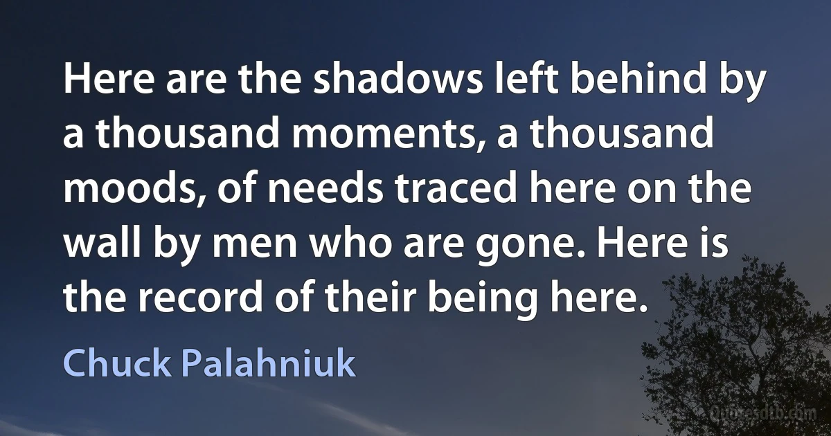 Here are the shadows left behind by a thousand moments, a thousand moods, of needs traced here on the wall by men who are gone. Here is the record of their being here. (Chuck Palahniuk)