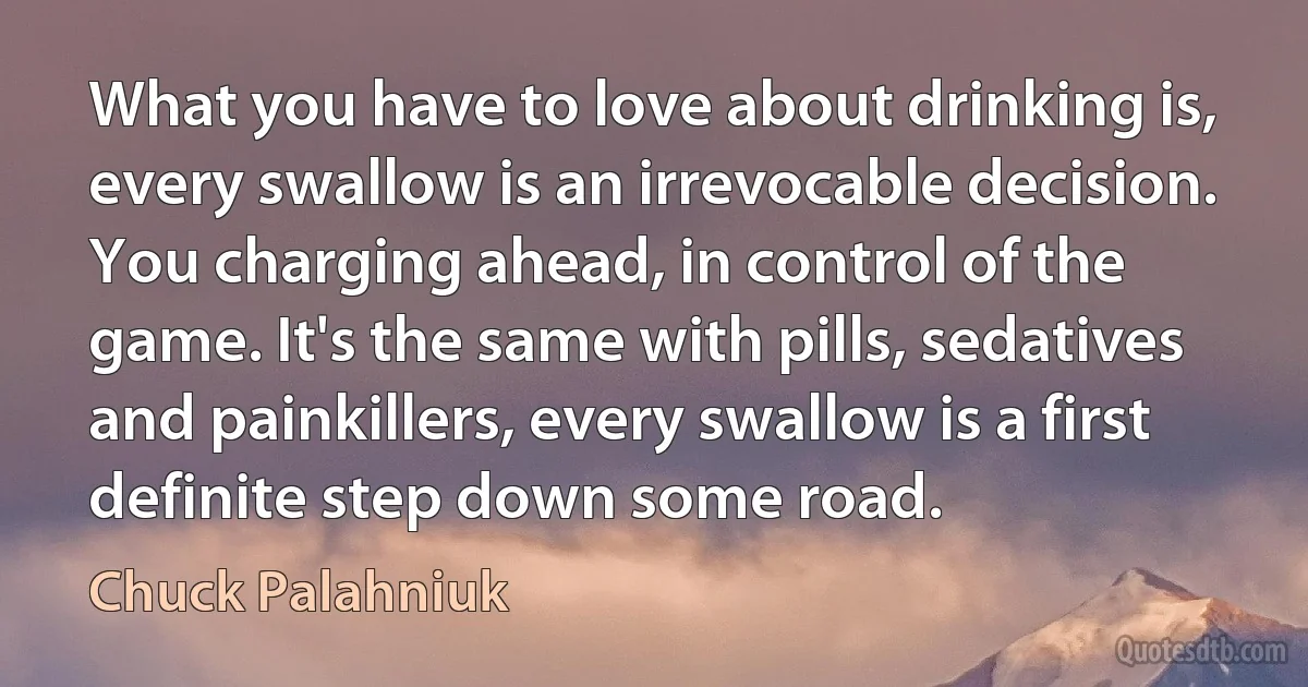 What you have to love about drinking is, every swallow is an irrevocable decision. You charging ahead, in control of the game. It's the same with pills, sedatives and painkillers, every swallow is a first definite step down some road. (Chuck Palahniuk)