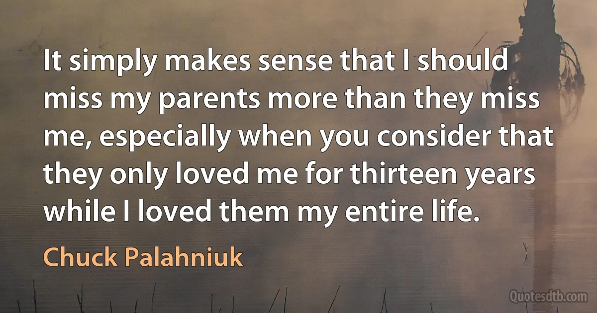 It simply makes sense that I should miss my parents more than they miss me, especially when you consider that they only loved me for thirteen years while I loved them my entire life. (Chuck Palahniuk)