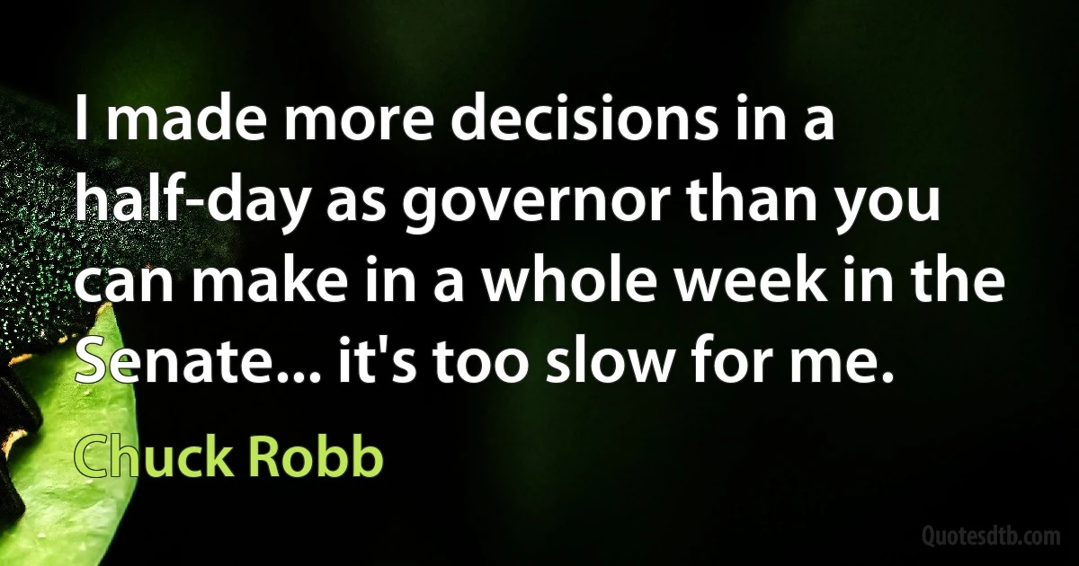 I made more decisions in a half-day as governor than you can make in a whole week in the Senate... it's too slow for me. (Chuck Robb)