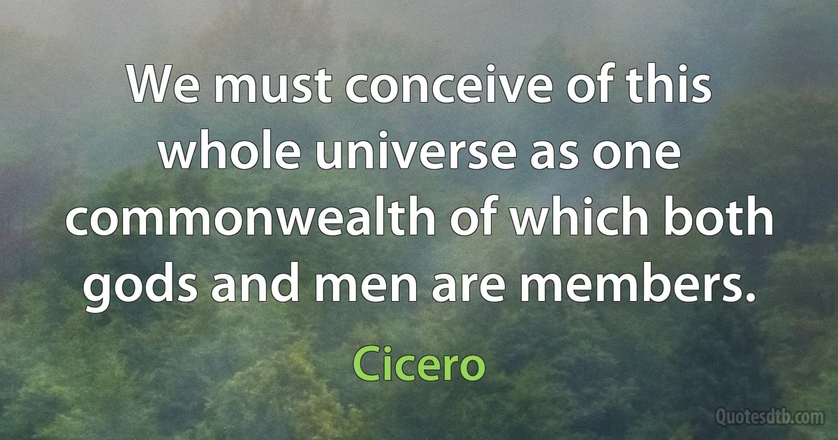 We must conceive of this whole universe as one commonwealth of which both gods and men are members. (Cicero)