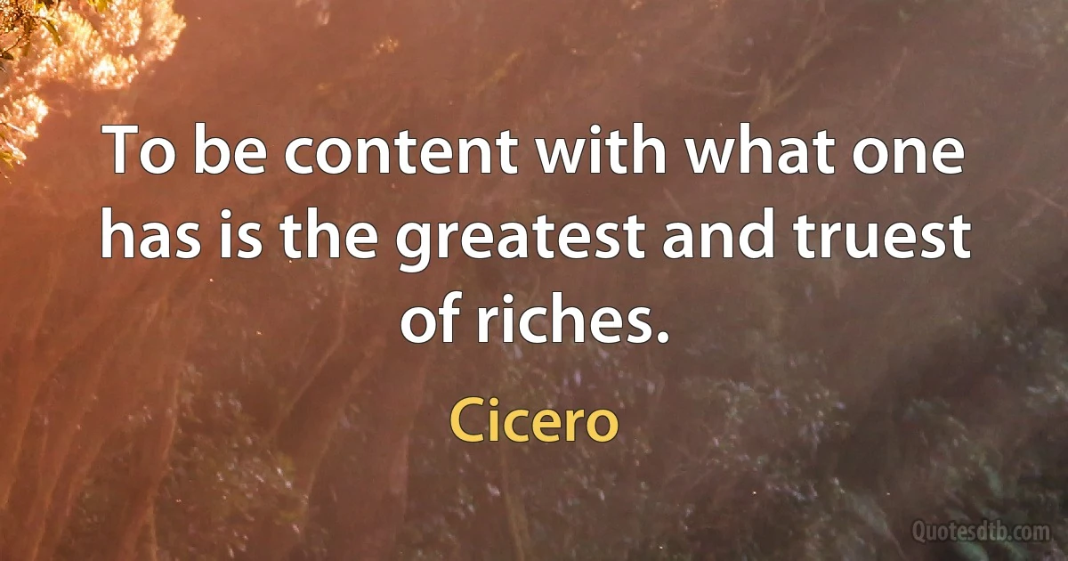 To be content with what one has is the greatest and truest of riches. (Cicero)