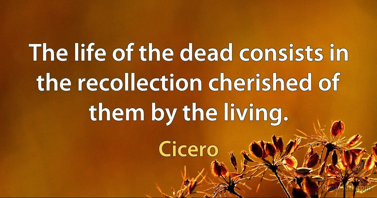 The life of the dead consists in the recollection cherished of them by the living. (Cicero)